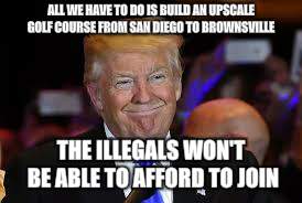 smiling Trump | ALL WE HAVE TO DO IS BUILD AN UPSCALE GOLF COURSE FROM SAN DIEGO TO BROWNSVILLE; THE ILLEGALS WON'T BE ABLE TO AFFORD TO JOIN | image tagged in smiling trump | made w/ Imgflip meme maker
