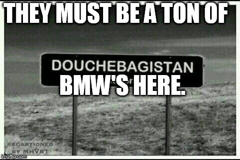 douchebagistan | THEY MUST BE A TON OF; BMW'S HERE. | image tagged in douchebagistan | made w/ Imgflip meme maker