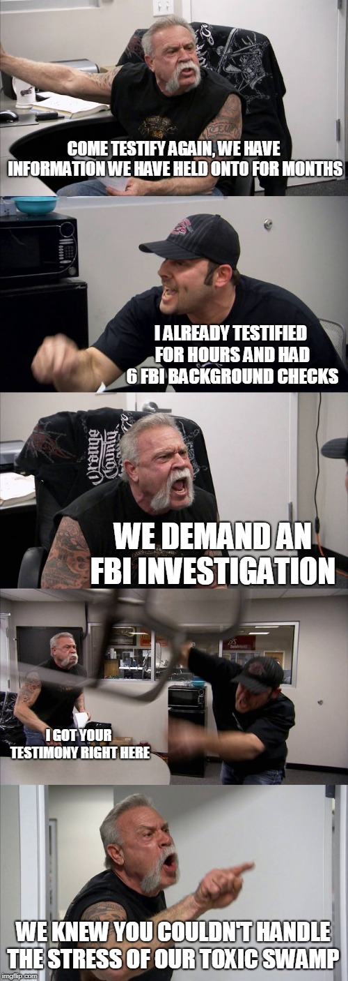 American Chopper Argument | COME TESTIFY AGAIN, WE HAVE INFORMATION WE HAVE HELD ONTO FOR MONTHS; I ALREADY TESTIFIED FOR HOURS AND HAD 6 FBI BACKGROUND CHECKS; WE DEMAND AN FBI INVESTIGATION; I GOT YOUR TESTIMONY RIGHT HERE; WE KNEW YOU COULDN'T HANDLE THE STRESS OF OUR TOXIC SWAMP | image tagged in memes,american chopper argument | made w/ Imgflip meme maker