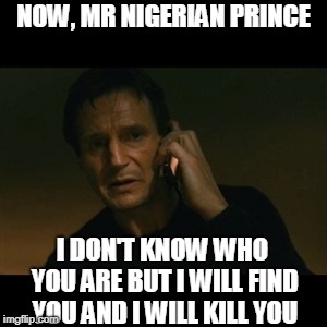 Mr Nigerian Prince | NOW, MR NIGERIAN PRINCE; I DON'T KNOW WHO YOU ARE BUT I WILL FIND YOU AND I WILL KILL YOU | image tagged in memes,liam neeson taken,nigerian prince,internet,funny,i will find you and kill you | made w/ Imgflip meme maker