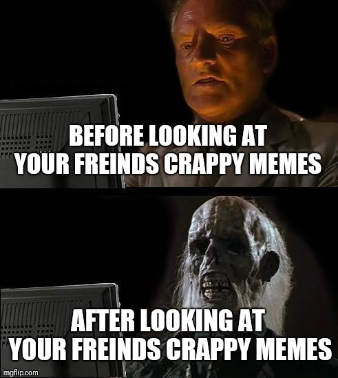 I'll Just Wait Here Meme | BEFORE LOOKING AT YOUR FREINDS CRAPPY MEMES; AFTER LOOKING AT YOUR FREINDS CRAPPY MEMES | image tagged in memes,ill just wait here | made w/ Imgflip meme maker