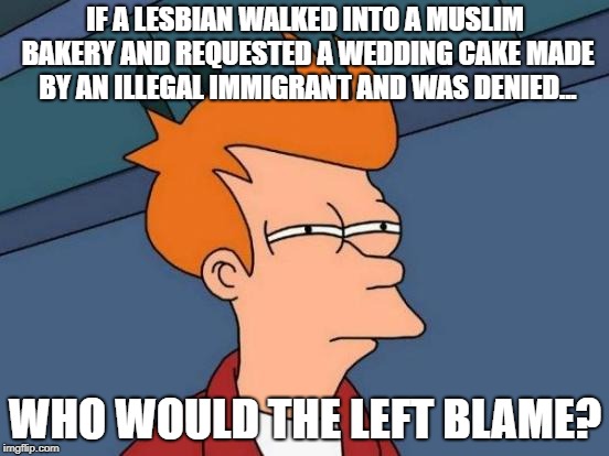 Futurama Fry | IF A LESBIAN WALKED INTO A MUSLIM BAKERY AND REQUESTED A WEDDING CAKE MADE BY AN ILLEGAL IMMIGRANT AND WAS DENIED... WHO WOULD THE LEFT BLAME? | image tagged in memes,futurama fry | made w/ Imgflip meme maker