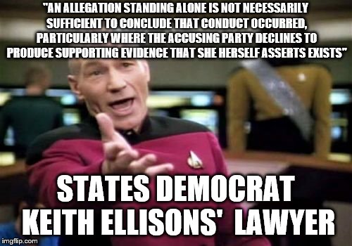 Picard Wtf Meme | "AN ALLEGATION STANDING ALONE IS NOT NECESSARILY SUFFICIENT TO CONCLUDE THAT CONDUCT OCCURRED, PARTICULARLY WHERE THE ACCUSING PARTY DECLINES TO PRODUCE SUPPORTING EVIDENCE THAT SHE HERSELF ASSERTS EXISTS"; STATES DEMOCRAT KEITH ELLISONS'  LAWYER | image tagged in memes,picard wtf | made w/ Imgflip meme maker
