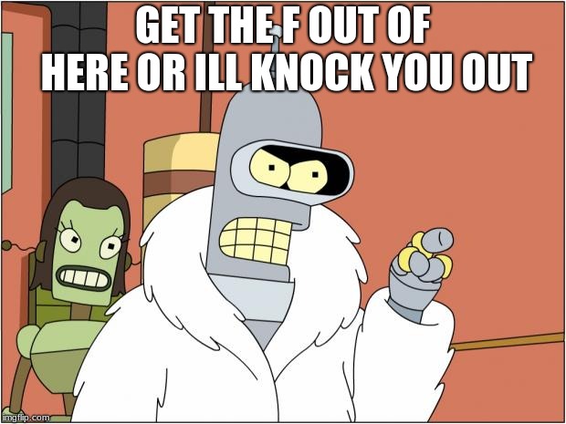 Bender | GET THE F OUT OF HERE OR ILL KNOCK YOU OUT | image tagged in memes,bender | made w/ Imgflip meme maker