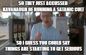 So I Guess You Can Say Things Are Getting Pretty Serious | SO THEY JUST ACCUSSED KAVANAUGH OF RUNNING A SATANIC CULT; SO I GUESS YOU COULD SAY THINGS ARE STARTING TO GET SERIOUS | image tagged in memes,so i guess you can say things are getting pretty serious | made w/ Imgflip meme maker