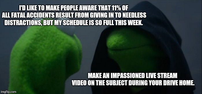 Evil Kermit | I'D LIKE TO MAKE PEOPLE AWARE THAT 11% OF ALL FATAL ACCIDENTS RESULT FROM GIVING IN TO NEEDLESS DISTRACTIONS, BUT MY SCHEDULE IS SO FULL THIS WEEK. MAKE AN IMPASSIONED LIVE STREAM VIDEO ON THE SUBJECT DURING YOUR DRIVE HOME. | image tagged in memes,evil kermit | made w/ Imgflip meme maker