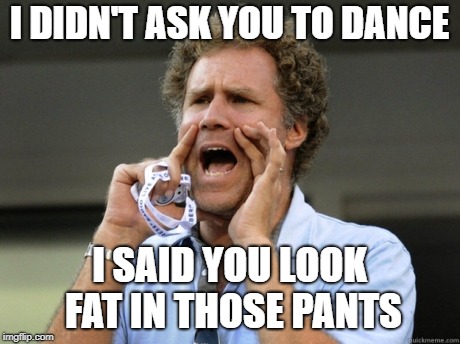Will Ferrell yelling  | I DIDN'T ASK YOU TO DANCE; I SAID YOU LOOK FAT IN THOSE PANTS | image tagged in will ferrell yelling | made w/ Imgflip meme maker