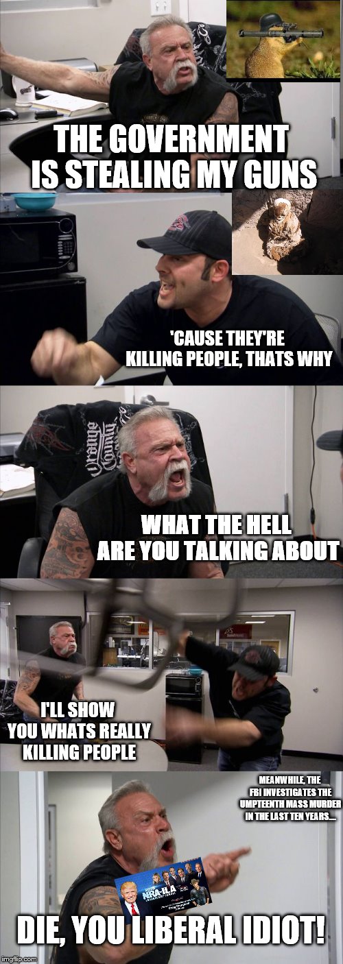 American Chopper Argument Meme | THE GOVERNMENT IS STEALING MY GUNS; 'CAUSE THEY'RE KILLING PEOPLE, THATS WHY; WHAT THE HELL ARE YOU TALKING ABOUT; I'LL SHOW YOU WHATS REALLY KILLING PEOPLE; MEANWHILE, THE FBI INVESTIGATES THE UMPTEENTH MASS MURDER IN THE LAST TEN YEARS.... DIE, YOU LIBERAL IDIOT! | image tagged in memes,american chopper argument | made w/ Imgflip meme maker