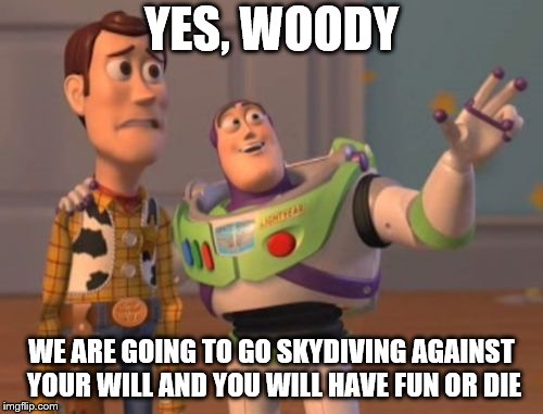 X, X Everywhere | YES, WOODY; WE ARE GOING TO GO SKYDIVING AGAINST YOUR WILL AND YOU WILL HAVE FUN OR DIE | image tagged in x x everywhere | made w/ Imgflip meme maker
