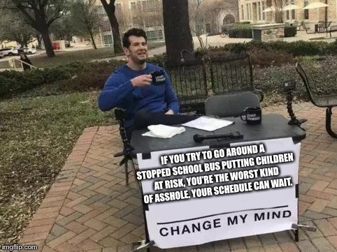 Change My Mind Meme | IF YOU TRY TO GO AROUND A STOPPED SCHOOL BUS PUTTING CHILDREN AT RISK, YOU’RE THE WORST KIND OF ASSHOLE. YOUR SCHEDULE CAN WAIT. | image tagged in change my mind | made w/ Imgflip meme maker