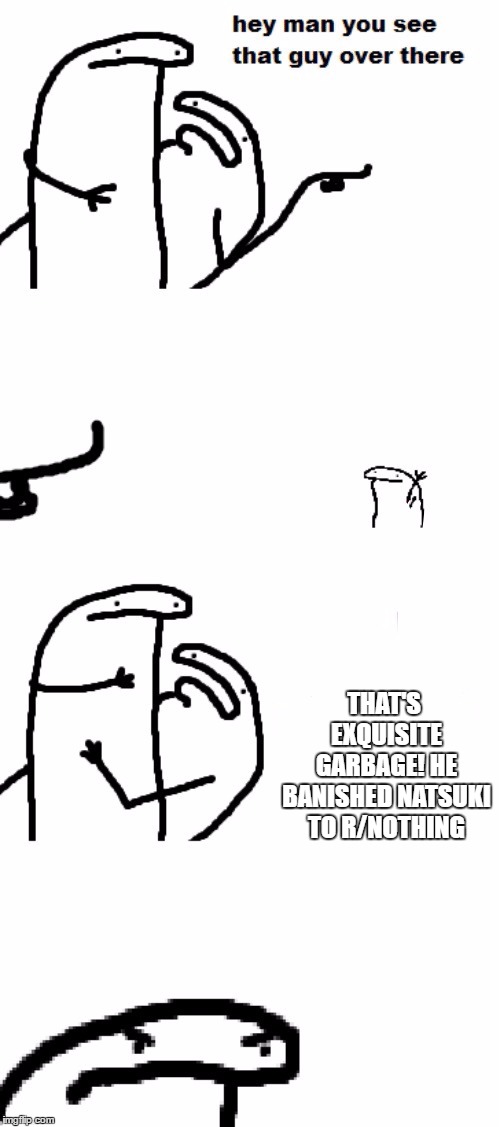 Hey man you see that guy over there | THAT'S EXQUISITE GARBAGE! HE BANISHED NATSUKI TO R/NOTHING | image tagged in hey man you see that guy over there | made w/ Imgflip meme maker
