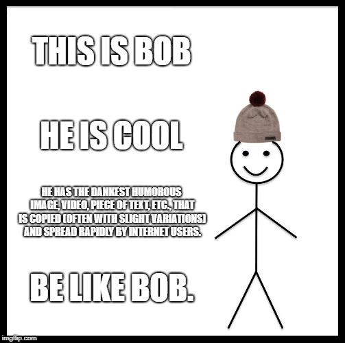 Be Like Bill | THIS IS BOB; HE IS COOL; HE HAS THE DANKEST HUMOROUS IMAGE, VIDEO, PIECE OF TEXT, ETC., THAT IS COPIED (OFTEN WITH SLIGHT VARIATIONS) AND SPREAD RAPIDLY BY INTERNET USERS. BE LIKE BOB. | image tagged in memes,be like bill | made w/ Imgflip meme maker