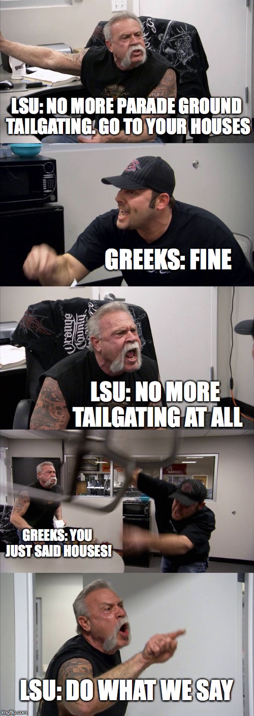 American Chopper Argument | LSU: NO MORE PARADE GROUND TAILGATING. GO TO YOUR HOUSES; GREEKS: FINE; LSU: NO MORE TAILGATING AT ALL; GREEKS: YOU JUST SAID HOUSES! LSU: DO WHAT WE SAY | image tagged in memes,american chopper argument | made w/ Imgflip meme maker