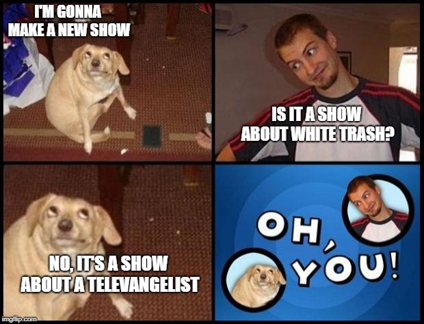Oh You | I'M GONNA MAKE A NEW SHOW; IS IT A SHOW ABOUT WHITE TRASH? NO, IT'S A SHOW ABOUT A TELEVANGELIST | image tagged in oh you,OhYou | made w/ Imgflip meme maker