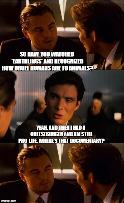 hmm | SO HAVE YOU WATCHED 'EARTHLINGS' AND RECOGNIZED HOW CRUEL HUMANS ARE TO ANIMALS? YEAH, AND THEN I HAD A CHEESEBURGER AND AM STILL PRO-LIFE. WHERE'S THAT DOCUMENTARY? | image tagged in memes,inception,pro life | made w/ Imgflip meme maker