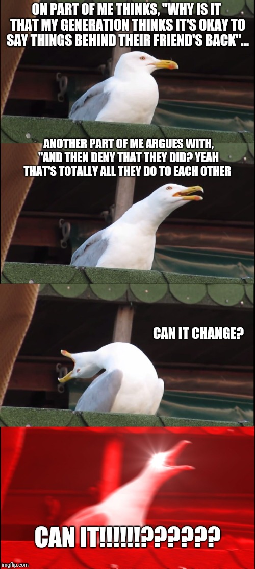 Inhaling Seagull | ON PART OF ME THINKS, "WHY IS IT THAT MY GENERATION THINKS IT'S OKAY TO SAY THINGS BEHIND THEIR FRIEND'S BACK"... ANOTHER PART OF ME ARGUES WITH, "AND THEN DENY THAT THEY DID? YEAH THAT'S TOTALLY ALL THEY DO TO EACH OTHER; CAN IT CHANGE? CAN IT!!!!!!?????? | image tagged in memes,inhaling seagull | made w/ Imgflip meme maker