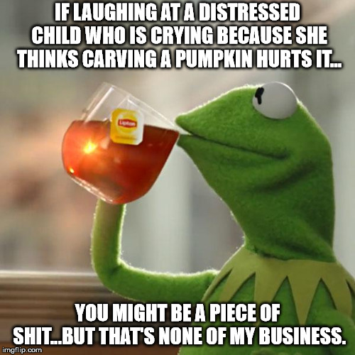 But That's None Of My Business Meme | IF LAUGHING AT A DISTRESSED CHILD WHO IS CRYING BECAUSE SHE THINKS CARVING A PUMPKIN HURTS IT... YOU MIGHT BE A PIECE OF SHIT...BUT THAT'S NONE OF MY BUSINESS. | image tagged in memes,but thats none of my business,kermit the frog | made w/ Imgflip meme maker
