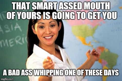 Unhelpful High School Teacher Meme | THAT SMART ASSED MOUTH OF YOURS IS GOING TO GET YOU; A BAD ASS WHIPPING ONE OF THESE DAYS | image tagged in memes,unhelpful high school teacher | made w/ Imgflip meme maker
