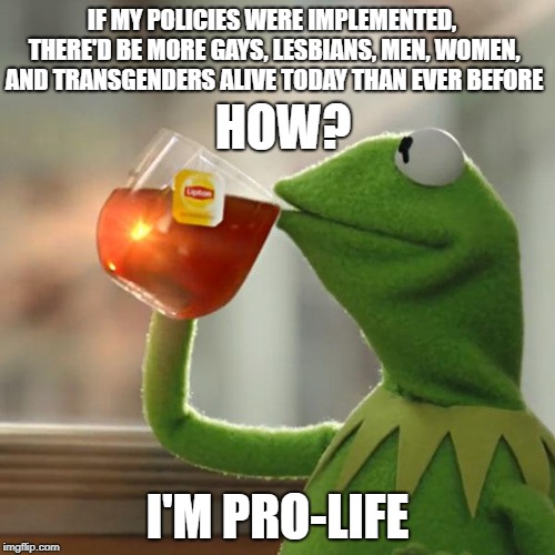 But That's None Of My Business Meme | IF MY POLICIES WERE IMPLEMENTED, THERE'D BE MORE GAYS, LESBIANS, MEN, WOMEN, AND TRANSGENDERS ALIVE TODAY THAN EVER BEFORE; HOW? I'M PRO-LIFE | image tagged in memes,but thats none of my business,kermit the frog | made w/ Imgflip meme maker