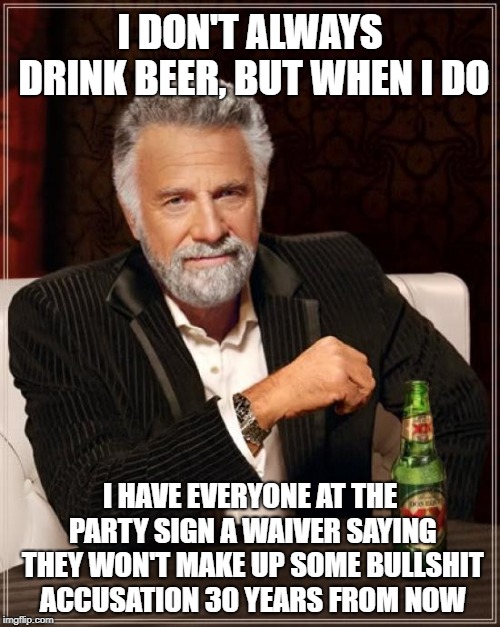 The Most Interesting Man In The World | I DON'T ALWAYS DRINK BEER, BUT WHEN I DO; I HAVE EVERYONE AT THE PARTY SIGN A WAIVER SAYING THEY WON'T MAKE UP SOME BULLSHIT ACCUSATION 30 YEARS FROM NOW | image tagged in memes,the most interesting man in the world | made w/ Imgflip meme maker