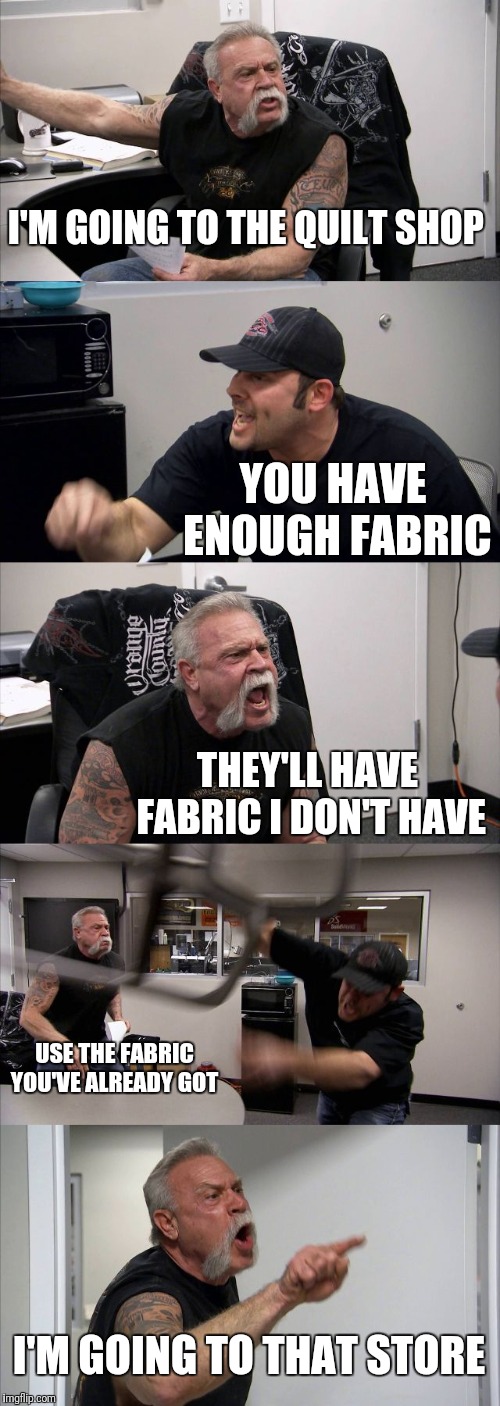 American Chopper Argument Meme | I'M GOING TO THE QUILT SHOP; YOU HAVE ENOUGH FABRIC; THEY'LL HAVE FABRIC I DON'T HAVE; USE THE FABRIC YOU'VE ALREADY GOT; I'M GOING TO THAT STORE | image tagged in memes,american chopper argument | made w/ Imgflip meme maker