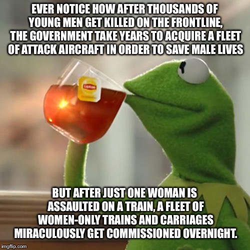 But That's None Of My Business Meme | EVER NOTICE HOW AFTER THOUSANDS OF YOUNG MEN GET KILLED ON THE FRONTLINE, THE GOVERNMENT TAKE YEARS TO ACQUIRE A FLEET OF ATTACK AIRCRAFT IN ORDER TO SAVE MALE LIVES; BUT AFTER JUST ONE WOMAN IS ASSAULTED ON A TRAIN, A FLEET OF WOMEN-ONLY TRAINS AND CARRIAGES MIRACULOUSLY GET COMMISSIONED OVERNIGHT. | image tagged in memes,but thats none of my business,kermit the frog | made w/ Imgflip meme maker