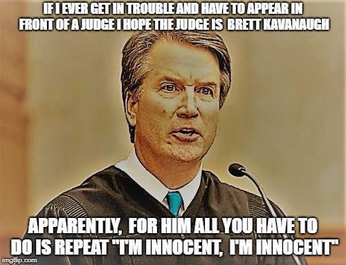 IF I EVER GET IN TROUBLE AND HAVE TO APPEAR IN FRONT OF A JUDGE I HOPE THE JUDGE IS  BRETT KAVANAUGH; APPARENTLY,  FOR HIM ALL YOU HAVE TO DO IS REPEAT "I'M INNOCENT,  I'M INNOCENT" | image tagged in brettkavanaugh brett kavanaugh judgebrettkavanugh judge supremecourt rapist attemptedrapist trump'sdog innocent trouble repeat | made w/ Imgflip meme maker