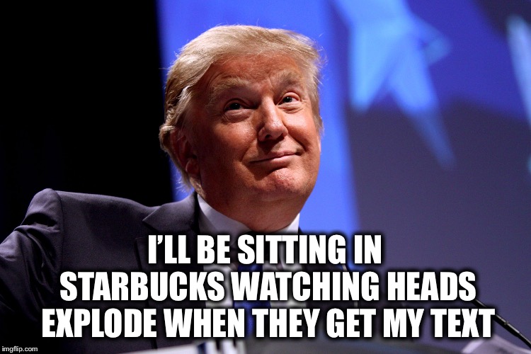 I’LL BE SITTING IN STARBUCKS WATCHING HEADS EXPLODE WHEN THEY GET MY TEXT | made w/ Imgflip meme maker