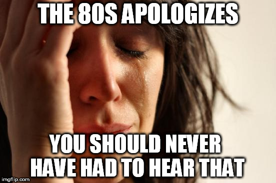 First World Problems Meme | THE 80S APOLOGIZES YOU SHOULD NEVER HAVE HAD TO HEAR THAT | image tagged in memes,first world problems | made w/ Imgflip meme maker