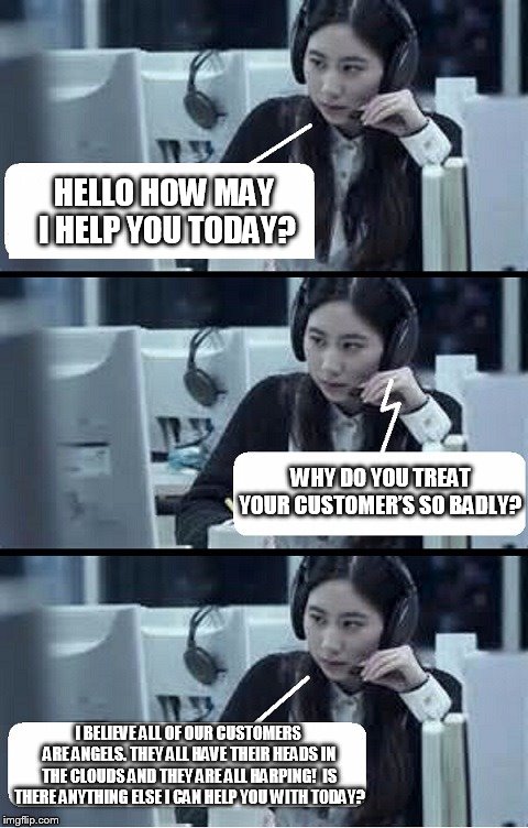 Call Center Rep | HELLO HOW MAY I HELP YOU TODAY? WHY DO YOU TREAT YOUR CUSTOMER’S SO BADLY? I BELIEVE ALL OF OUR CUSTOMERS ARE ANGELS. THEY ALL HAVE THEIR HEADS IN THE CLOUDS AND THEY ARE ALL HARPING!  IS THERE ANYTHING ELSE I CAN HELP YOU WITH TODAY? | image tagged in call center rep | made w/ Imgflip meme maker