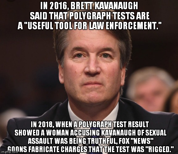 I Like Having Things Both Ways, and BEER! | IN 2016, BRETT KAVANAUGH SAID THAT POLYGRAPH TESTS ARE A "USEFUL TOOL FOR LAW ENFORCEMENT."; IN 2018, WHEN A POLYGRAPH TEST RESULT SHOWED A WOMAN ACCUSING KAVANAUGH OF SEXUAL ASSAULT WAS BEING TRUTHFUL, FOX "NEWS" GOONS FABRICATE CHARGES THAT THE TEST WAS "RIGGED." | image tagged in brett kavanaugh | made w/ Imgflip meme maker