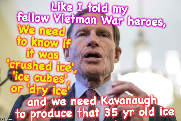 Sen. Blumenthal, Vietnam War Hero | We need to know if it was 'crushed ice', 'ice cubes', or 'dry ice'; Like I told my fellow Vietman War heroes, and we need Kavanaugh to produce that 35 yr old ice | image tagged in deep state,kavanaugh | made w/ Imgflip meme maker