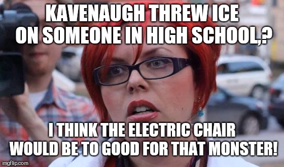 Angry Feminist | KAVENAUGH THREW ICE ON SOMEONE IN HIGH SCHOOL,? I THINK THE ELECTRIC CHAIR WOULD BE TO GOOD FOR THAT MONSTER! | image tagged in angry feminist | made w/ Imgflip meme maker