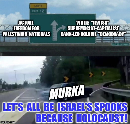 Left Exit 12 Off Ramp Meme | ACTUAL FREEDOM FOR PALESTINIAN  NATIONALS WHITE  "JEWISH" SUPREMACIST-CAPITALIST BANK-LED COLNIAL  "DEMOCRACY" MURKA LET'S  ALL  BE  ISRAEL' | image tagged in memes,left exit 12 off ramp | made w/ Imgflip meme maker