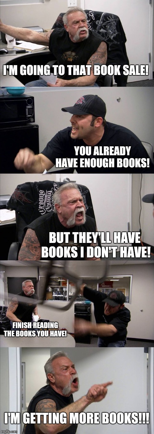 American Chopper Argument Meme | I'M GOING TO THAT BOOK SALE! YOU ALREADY HAVE ENOUGH BOOKS! BUT THEY'LL HAVE BOOKS I DON'T HAVE! FINISH READING THE BOOKS YOU HAVE! I'M GETTING MORE BOOKS!!! | image tagged in memes,american chopper argument | made w/ Imgflip meme maker