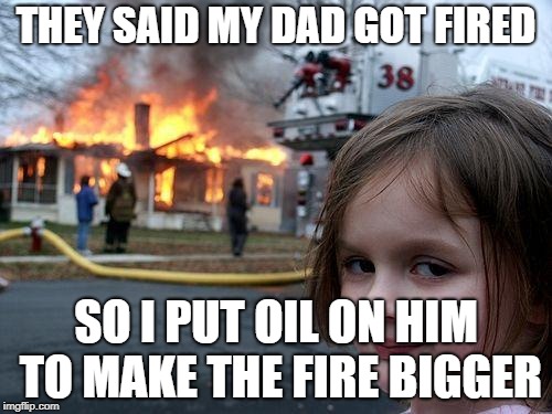 Disaster Girl Meme | THEY SAID MY DAD GOT FIRED; SO I PUT OIL ON HIM TO MAKE THE FIRE BIGGER | image tagged in memes,disaster girl | made w/ Imgflip meme maker
