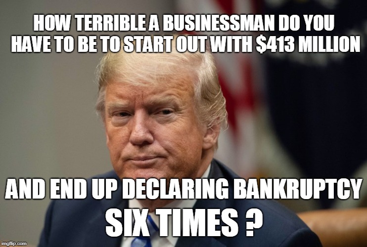 HOW TERRIBLE A BUSINESSMAN DO YOU HAVE TO BE TO START OUT WITH $413 MILLION; AND END UP DECLARING BANKRUPTCY; SIX TIMES ? | image tagged in trump | made w/ Imgflip meme maker