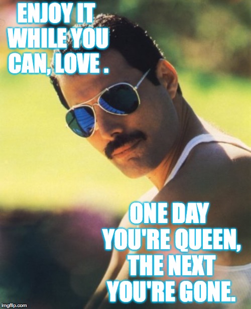 ENJOY IT WHILE YOU CAN, LOVE . ONE DAY YOU'RE QUEEN, THE NEXT YOU'RE GONE. | made w/ Imgflip meme maker