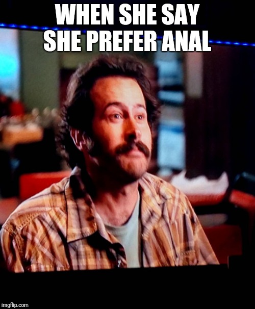 My name is Earl memes | WHEN SHE SAY SHE PREFER ANAL | image tagged in anal sex,sex,funny memes | made w/ Imgflip meme maker