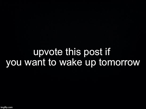 Black background | upvote this post if you want to wake up tomorrow | image tagged in black background | made w/ Imgflip meme maker