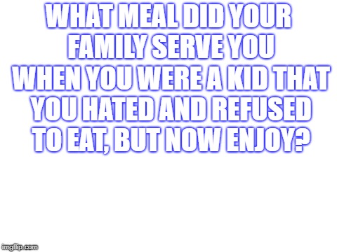 Blank White Template | WHAT MEAL DID YOUR FAMILY SERVE YOU WHEN YOU WERE A KID THAT YOU HATED AND REFUSED TO EAT, BUT NOW ENJOY? | image tagged in blank white template | made w/ Imgflip meme maker