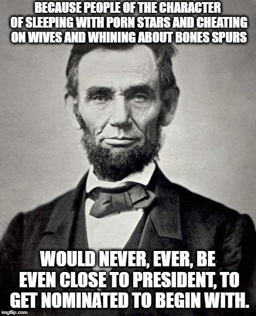 Abraham Lincoln | BECAUSE PEOPLE OF THE CHARACTER OF SLEEPING WITH PORN STARS AND CHEATING ON WIVES AND WHINING ABOUT BONES SPURS WOULD NEVER, EVER, BE EVEN C | image tagged in abraham lincoln | made w/ Imgflip meme maker