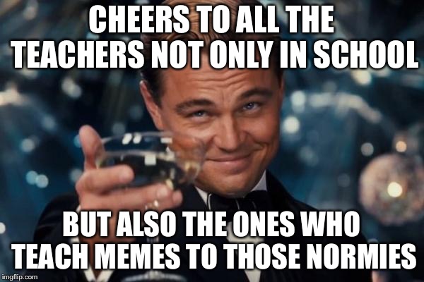 So apparently it's Teacher's Day...might as well make use of it (Teacher's Day - 4th of October) | CHEERS TO ALL THE TEACHERS NOT ONLY IN SCHOOL; BUT ALSO THE ONES WHO TEACH MEMES TO THOSE NORMIES | image tagged in memes,leonardo dicaprio cheers,teacher's day,teacher,normie | made w/ Imgflip meme maker