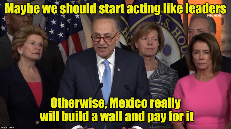 Why Mexico will pay for the wall . . . To keep crazy Americans out | Maybe we should start acting like leaders; Otherwise, Mexico really will build a wall and pay for it | image tagged in democrat congressmen,memes,build a wall | made w/ Imgflip meme maker