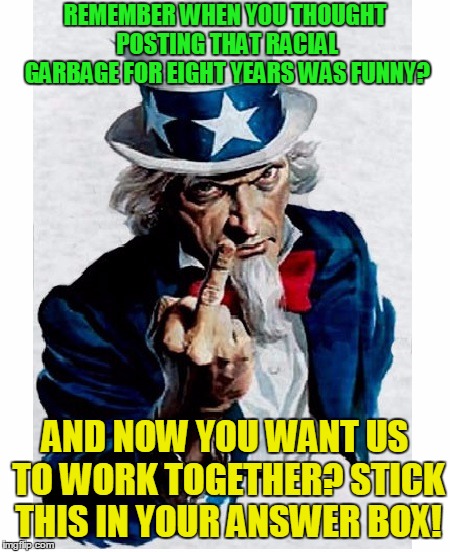 Just a thank you for making us all look like a racist bigot! | REMEMBER WHEN YOU THOUGHT POSTING THAT RACIAL GARBAGE FOR EIGHT YEARS WAS FUNNY? AND NOW YOU WANT US TO WORK TOGETHER? STICK THIS IN YOUR ANSWER BOX! | image tagged in uncle sam middle finger,minorities,donald trump | made w/ Imgflip meme maker