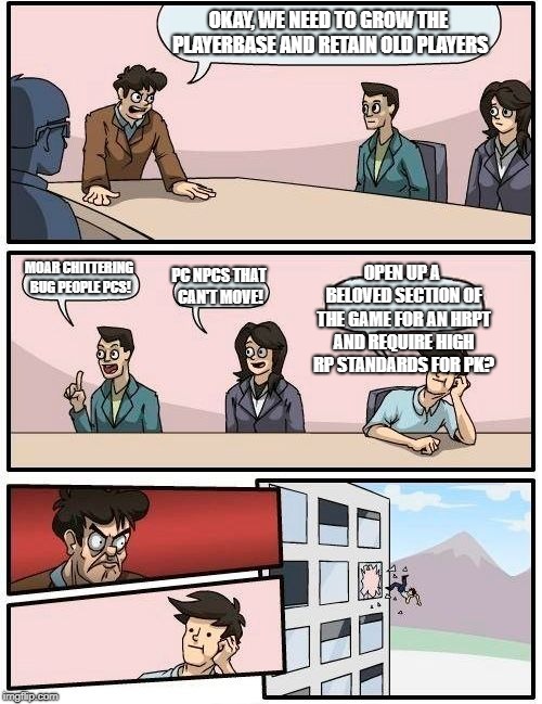 Boardroom Meeting Suggestion Meme | OKAY, WE NEED TO GROW THE PLAYERBASE AND RETAIN OLD PLAYERS; MOAR CHITTERING BUG PEOPLE PCS! OPEN UP A BELOVED SECTION OF THE GAME FOR AN HRPT AND REQUIRE HIGH RP STANDARDS FOR PK? PC NPCS THAT CAN'T MOVE! | image tagged in memes,boardroom meeting suggestion | made w/ Imgflip meme maker