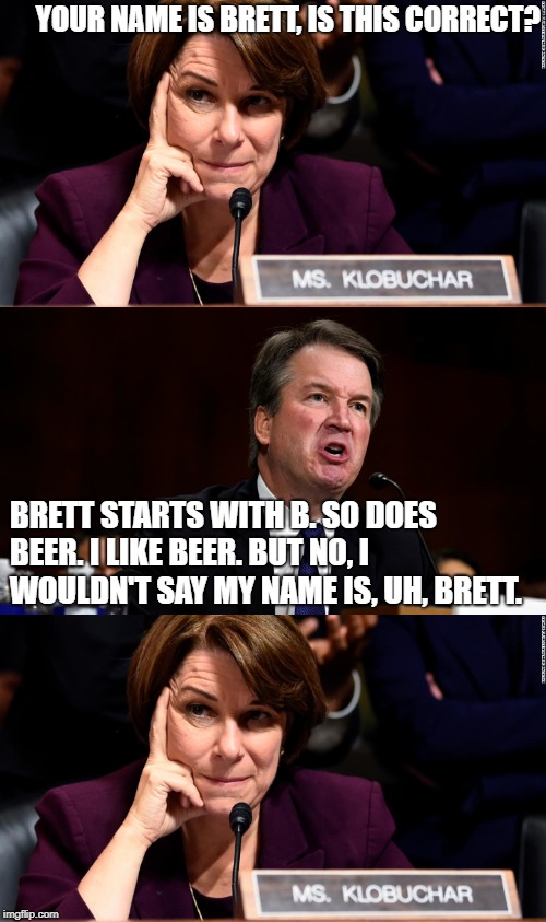 Brett likes Beer | YOUR NAME IS BRETT, IS THIS CORRECT? BRETT STARTS WITH B. SO DOES BEER. I LIKE BEER. BUT NO, I WOULDN'T SAY MY NAME IS, UH, BRETT. | image tagged in brett kavanaugh,kavanaugh,scotus,politics | made w/ Imgflip meme maker