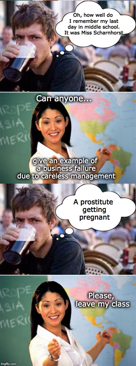 Bad Example | Oh, how well do I remember my last day in middle school. It was Miss Scharnhorst; Can anyone... give an example of a business failure due to careless management; A prostitute getting pregnant; Please, leave my class | image tagged in unhelpful high school teacher,business,suspension | made w/ Imgflip meme maker