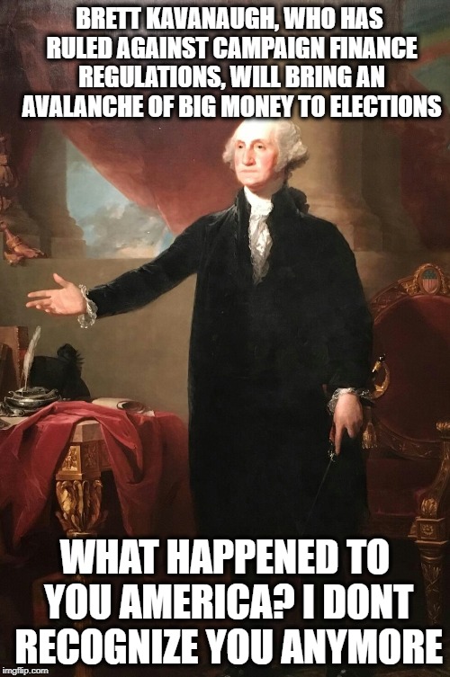 Sad George Washington et al.  | BRETT KAVANAUGH, WHO HAS RULED AGAINST CAMPAIGN FINANCE REGULATIONS, WILL BRING AN AVALANCHE OF BIG MONEY TO ELECTIONS; WHAT HAPPENED TO YOU AMERICA? I DONT RECOGNIZE YOU ANYMORE | image tagged in george washington,memes,maga,richard nixon,al capone,donald trump | made w/ Imgflip meme maker