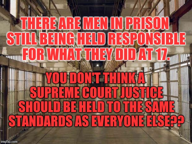 Prison | THERE ARE MEN IN PRISON STILL BEING HELD RESPONSIBLE FOR WHAT THEY DID AT 17. YOU DON'T THINK A SUPREME COURT JUSTICE SHOULD BE HELD TO THE  | image tagged in prison | made w/ Imgflip meme maker